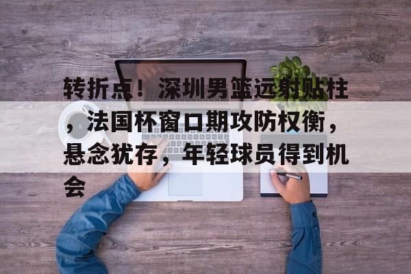 爱游戏体育-转折点！深圳男篮远射贴柱，法国杯窗口期攻防权衡，悬念犹存，年轻球员得到机会的简单介绍