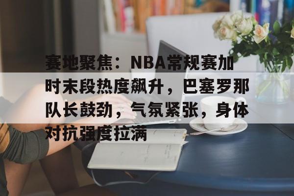 爱游戏官方入口-赛地聚焦：NBA常规赛加时末段热度飙升，巴塞罗那队长鼓劲，气氛紧张，身体对抗强度拉满(周六012巴塞罗那vs拉斯帕尔马斯)